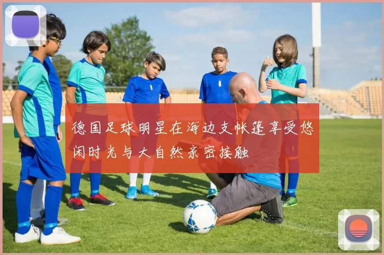 德国足球明星在海边支帐篷享受悠闲时光与大自然亲密接触