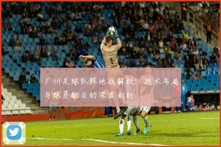 广州足球队阵地战解析：战术布局与球员配合的深度剖析