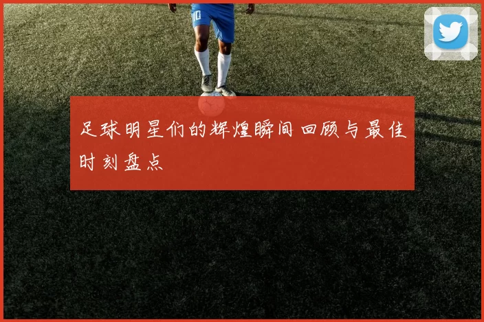 足球明星们的辉煌瞬间回顾与最佳时刻盘点