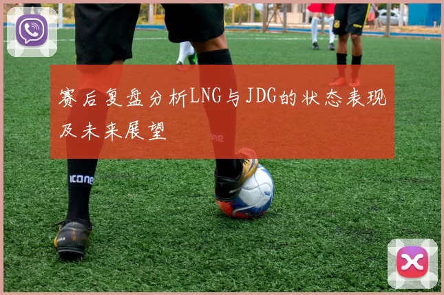 赛后复盘分析LNG与JDG的状态表现及未来展望
