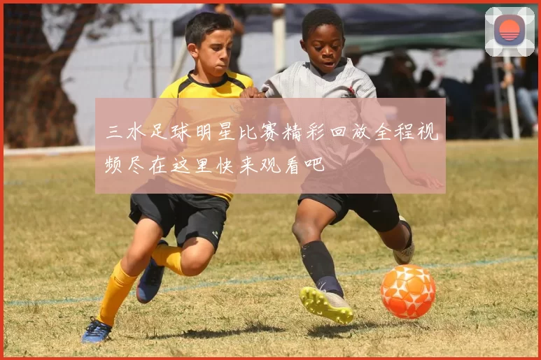 三水足球明星比赛精彩回放全程视频尽在这里快来观看吧