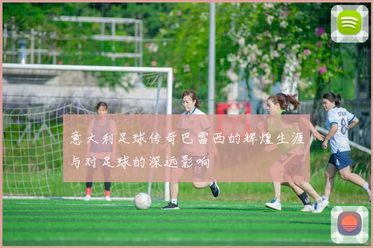 意大利足球传奇巴雷西的辉煌生涯与对足球的深远影响