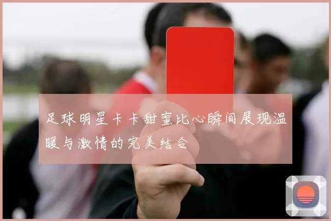 足球明星卡卡甜蜜比心瞬间展现温暖与激情的完美结合