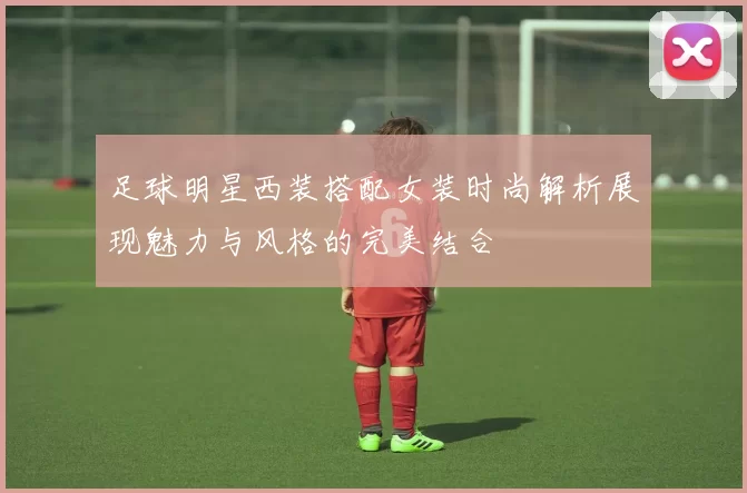 足球明星西装搭配女装时尚解析展现魅力与风格的完美结合