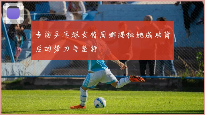 专访乒乓球女将周娜揭秘她成功背后的努力与坚持