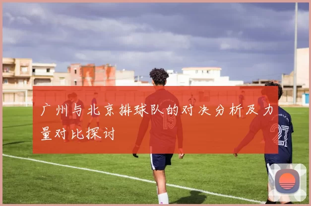 广州与北京排球队的对决分析及力量对比探讨