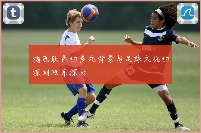 梅西肤色的多元背景与足球文化的深刻联系探讨