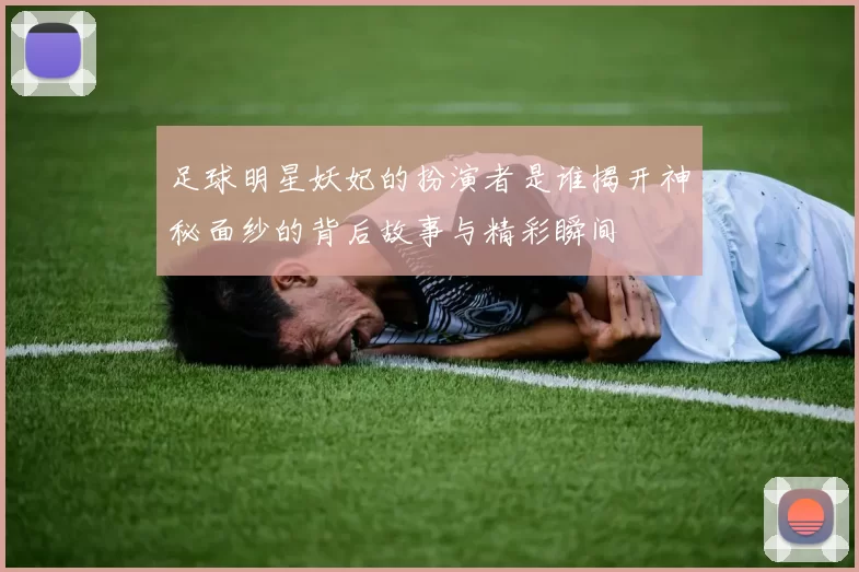 足球明星妖妃的扮演者是谁揭开神秘面纱的背后故事与精彩瞬间