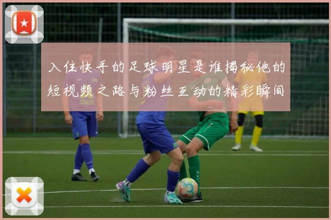入住快手的足球明星是谁揭秘他的短视频之路与粉丝互动的精彩瞬间