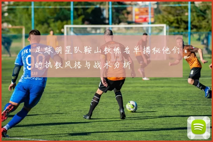 足球明星队鞍山教练名单揭秘他们的执教风格与战术分析
