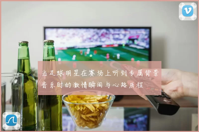 当足球明星在赛场上听到专属背景音乐时的激情瞬间与心路历程