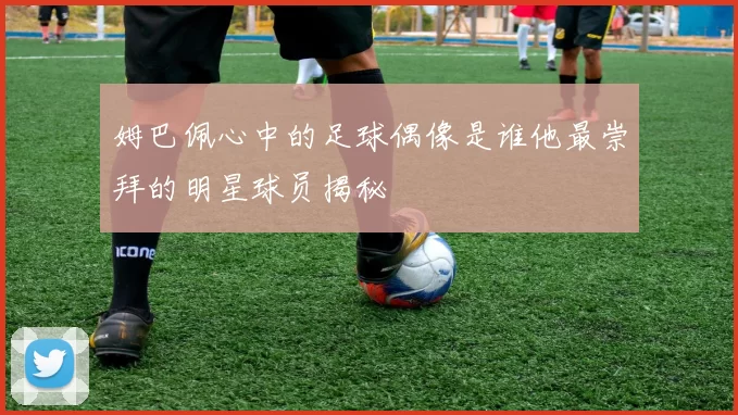 姆巴佩心中的足球偶像是谁他最崇拜的明星球员揭秘