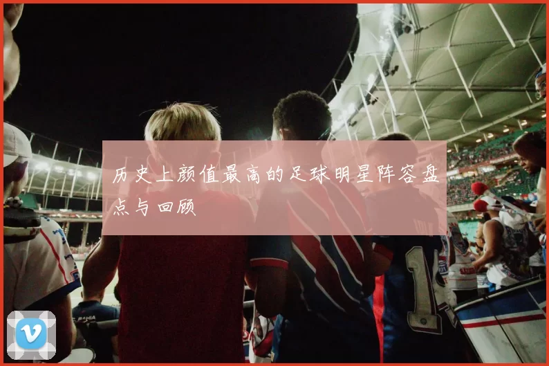 历史上颜值最高的足球明星阵容盘点与回顾