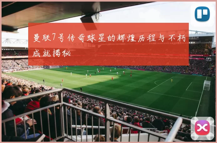曼联7号传奇球星的辉煌历程与不朽成就揭秘