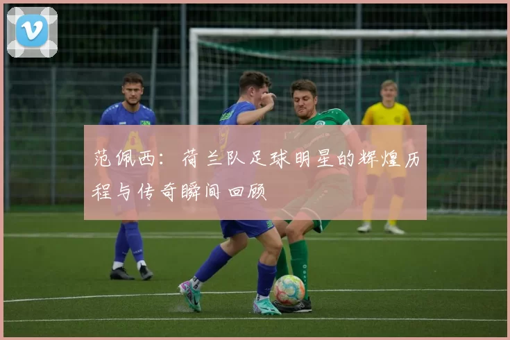 范佩西：荷兰队足球明星的辉煌历程与传奇瞬间回顾