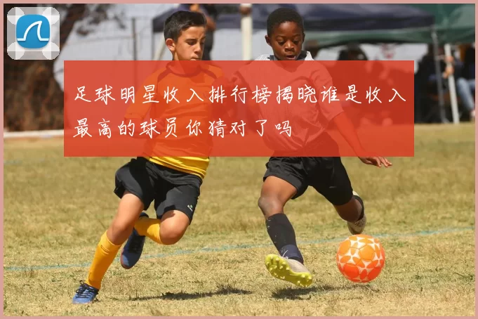 足球明星收入排行榜揭晓谁是收入最高的球员你猜对了吗