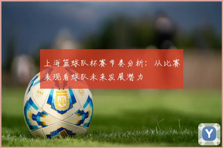 上海篮球队杯赛节奏分析：从比赛表现看球队未来发展潜力