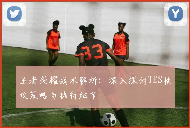 王者荣耀战术解析：深入探讨TES快攻策略与执行细节