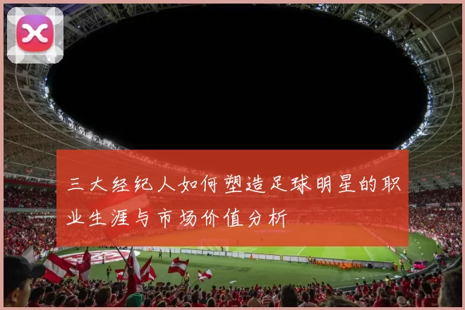 三大经纪人如何塑造足球明星的职业生涯与市场价值分析