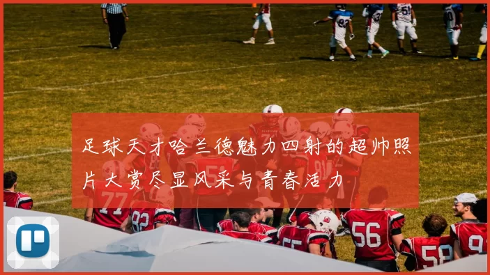 足球天才哈兰德魅力四射的超帅照片大赏尽显风采与青春活力
