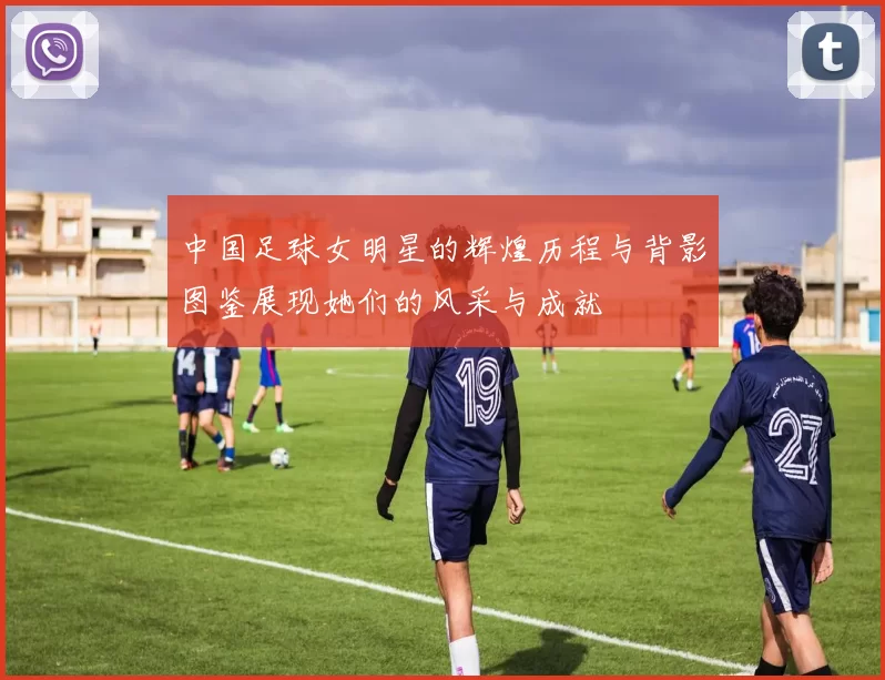 中国足球女明星的辉煌历程与背影图鉴展现她们的风采与成就