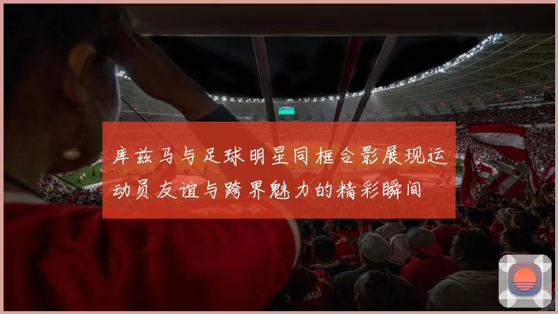库兹马与足球明星同框合影展现运动员友谊与跨界魅力的精彩瞬间