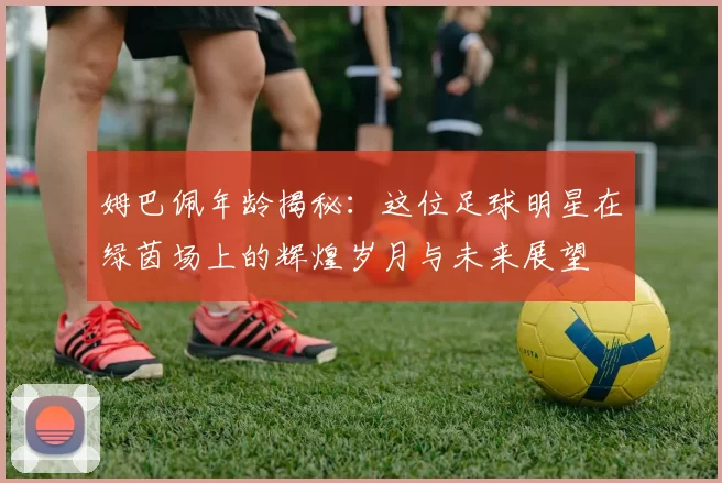 姆巴佩年龄揭秘：这位足球明星在绿茵场上的辉煌岁月与未来展望