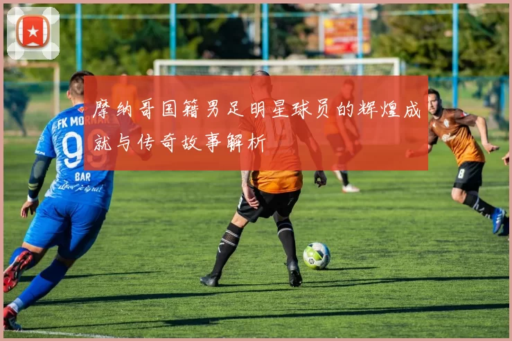 摩纳哥国籍男足明星球员的辉煌成就与传奇故事解析