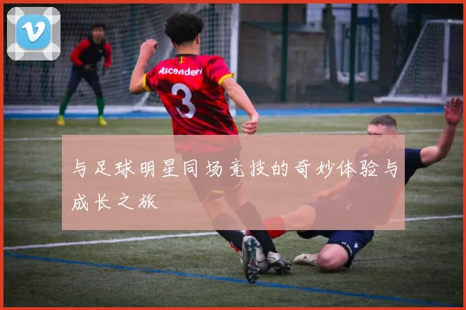 与足球明星同场竞技的奇妙体验与成长之旅