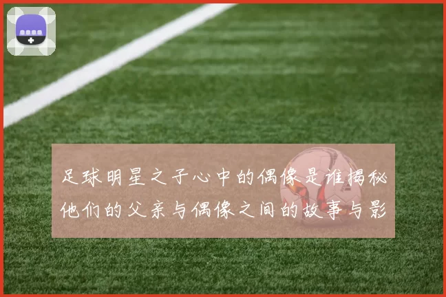足球明星之子心中的偶像是谁揭秘他们的父亲与偶像之间的故事与影响