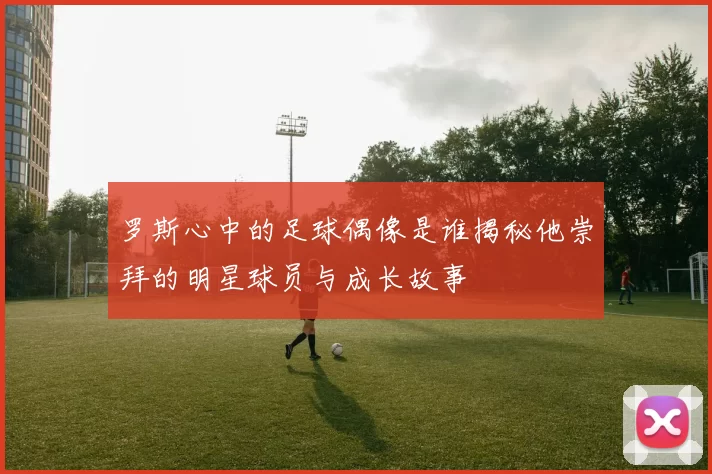 罗斯心中的足球偶像是谁揭秘他崇拜的明星球员与成长故事