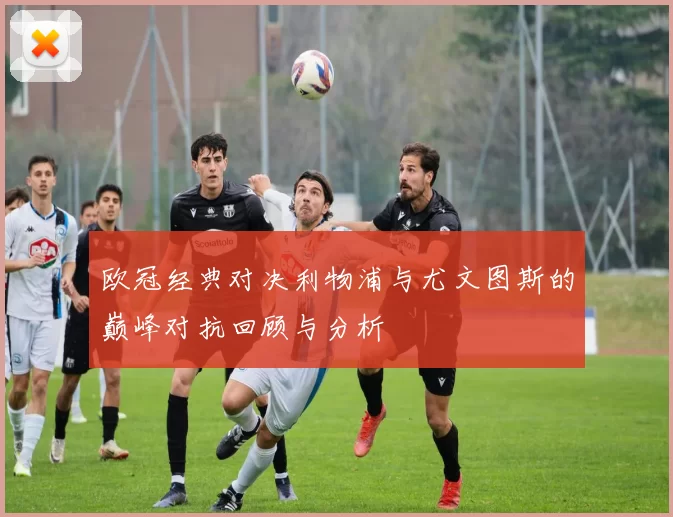 欧冠经典对决利物浦与尤文图斯的巅峰对抗回顾与分析
