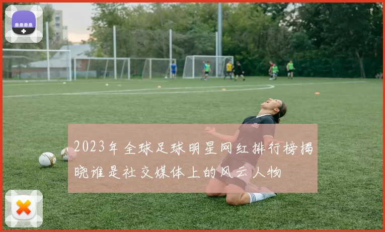 2023年全球足球明星网红排行榜揭晓谁是社交媒体上的风云人物