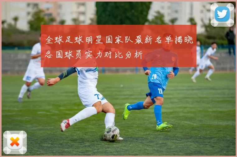 全球足球明星国家队最新名单揭晓各国球员实力对比分析