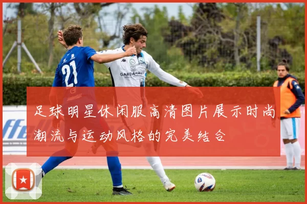 足球明星休闲服高清图片展示时尚潮流与运动风格的完美结合
