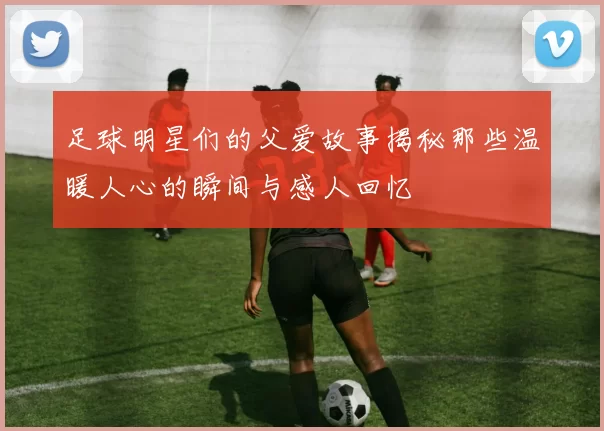 足球明星们的父爱故事揭秘那些温暖人心的瞬间与感人回忆