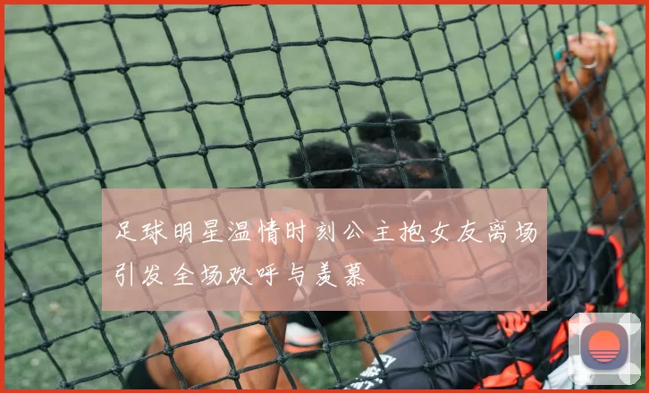 足球明星温情时刻公主抱女友离场引发全场欢呼与羡慕