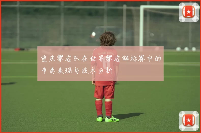 重庆攀岩队在世界攀岩锦标赛中的节奏表现与技术分析