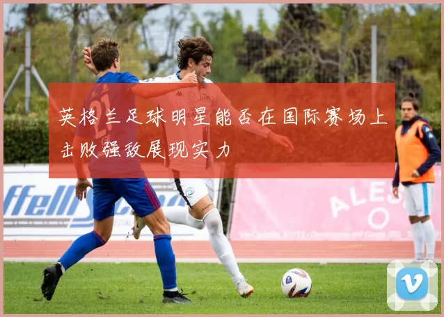 英格兰足球明星能否在国际赛场上击败强敌展现实力