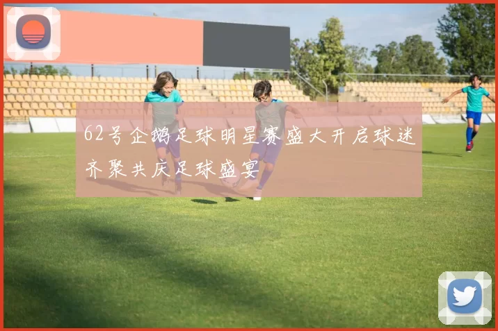 62号企鹅足球明星赛盛大开启球迷齐聚共庆足球盛宴