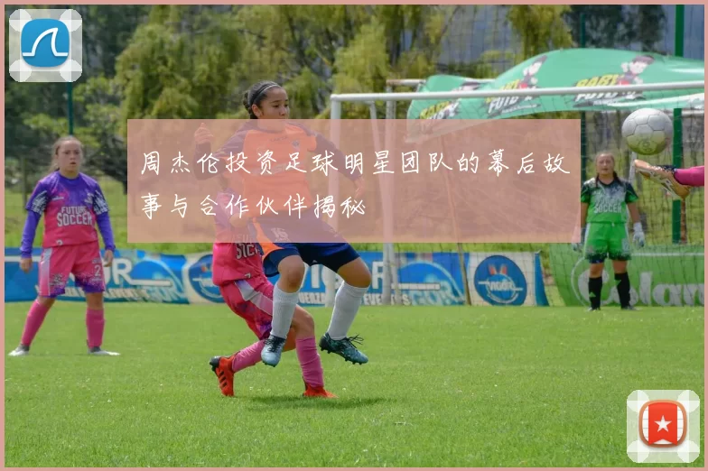 周杰伦投资足球明星团队的幕后故事与合作伙伴揭秘