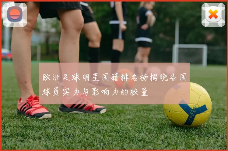 欧洲足球明星国籍排名榜揭晓各国球员实力与影响力的较量