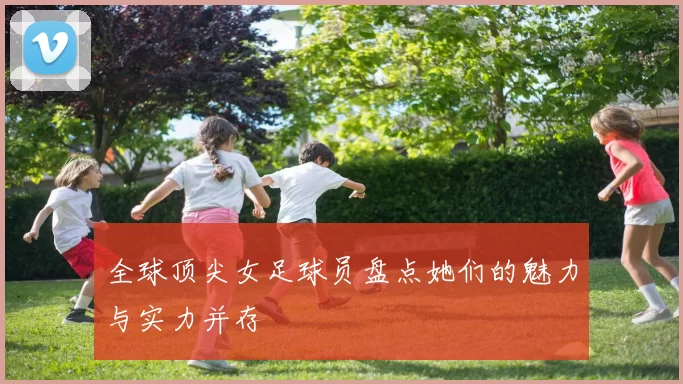 全球顶尖女足球员盘点她们的魅力与实力并存