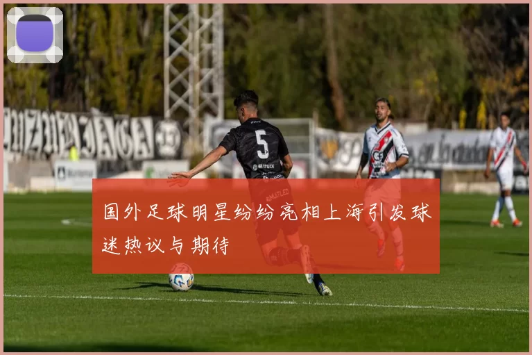 国外足球明星纷纷亮相上海引发球迷热议与期待
