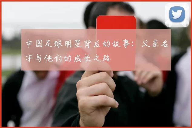 中国足球明星背后的故事：父亲名字与他们的成长之路
