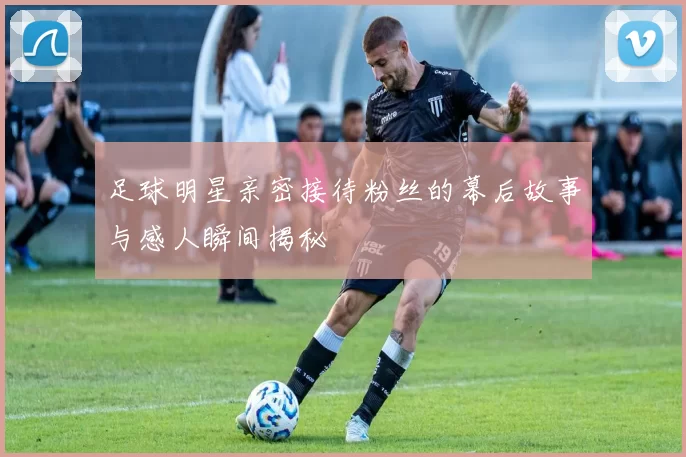 足球明星亲密接待粉丝的幕后故事与感人瞬间揭秘