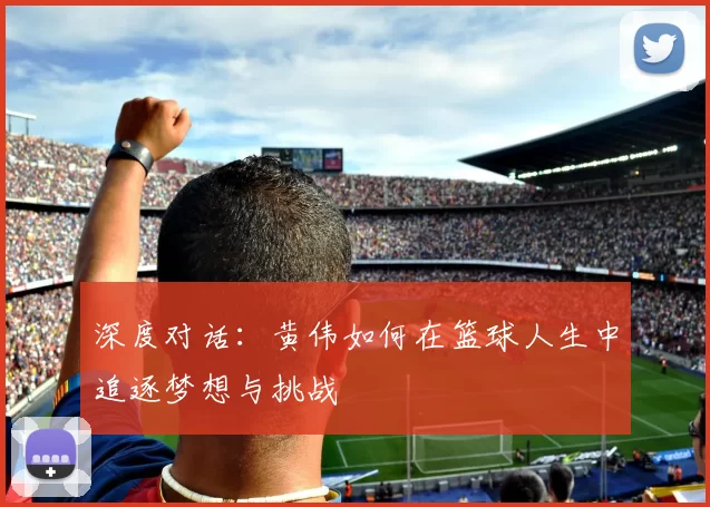 深度对话：黄伟如何在篮球人生中追逐梦想与挑战