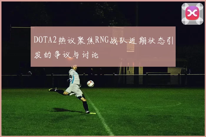 DOTA2热议聚焦RNG战队近期状态引发的争议与讨论