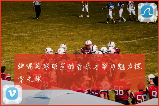 弹唱足球明星的音乐才华与魅力探索之旅