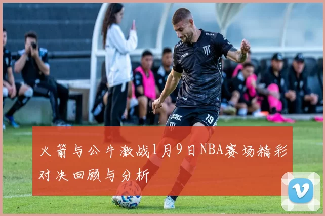 火箭与公牛激战1月9日NBA赛场精彩对决回顾与分析